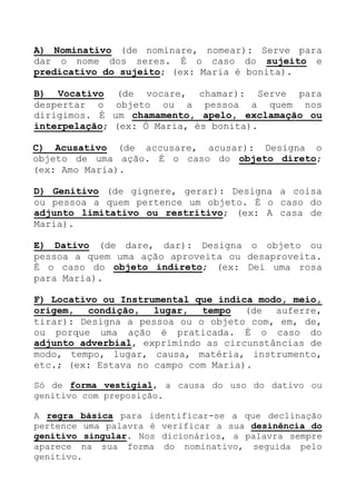 A) Nominativo (de nominare, nomear): Serve para
dar o nome dos seres. É o caso do sujeito e
predicativo do sujeito; (ex: Maria é bonita).
B) Vocativo (de vocare, chamar): Serve para
despertar o objeto ou a pessoa a quem nos
dirigimos. É um chamamento, apelo, exclamação ou
interpelação; (ex: Ó Maria, és bonita).
C) Acusativo (de accusare, acusar): Designa o
objeto de uma ação. É o caso do objeto direto;
(ex: Amo Maria).
D) Genitivo (de gignere, gerar): Designa a coisa
ou pessoa a quem pertence um objeto. É o caso do
adjunto limitativo ou restritivo; (ex: A casa de
Maria).
E) Dativo (de dare, dar): Designa o objeto ou
pessoa a quem uma ação aproveita ou desaproveita.
É o caso do objeto indireto; (ex: Dei uma rosa
para Maria).
F) Locativo ou Instrumental que indica modo, meio,
origem, condição, lugar, tempo (de auferre,
tirar): Designa a pessoa ou o objeto com, em, de,
ou porque uma ação é praticada. É o caso do
adjunto adverbial, exprimindo as circunstâncias de
modo, tempo, lugar, causa, matéria, instrumento,
etc.; (ex: Estava no campo com Maria).
Só de forma vestigial, a causa do uso do dativo ou
genitivo com preposição.
A regra básica para identificar-se a que declinação
pertence uma palavra é verificar a sua desinência do
genitivo singular. Nos dicionários, a palavra sempre
aparece na sua forma do nominativo, seguida pelo
genitivo.
 