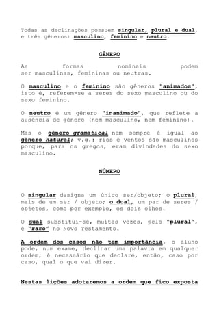 Todas as declinações possuem singular, plural e dual,
e três gêneros: masculino, feminino e neutro.
GÊNERO
As formas nominais podem
ser masculinas, femininas ou neutras.
O masculino e o feminino são gêneros "animados",
isto é, referem-se a seres do sexo masculino ou do
sexo feminino.
O neutro é um gênero "inanimado", que reflete a
ausência de gênero (nem masculino, nem feminino).
Mas o gênero gramatical nem sempre é igual ao
gênero natural; v.g.: rios e ventos são masculinos
porque, para os gregos, eram divindades do sexo
masculino.
NÚMERO
O singular designa um único ser/objeto; o plural,
mais de um ser / objeto; o dual, um par de seres /
objetos, como por exemplo, os dois olhos.
O dual substitui-se, muitas vezes, pelo “plural”,
é “raro” no Novo Testamento.
A ordem dos casos não tem importância, o aluno
pode, num exame, declinar uma palavra em qualquer
ordem; é necessário que declare, então, caso por
caso, qual o que vai dizer.
Nestas lições adotaremos a ordem que fico exposta
 