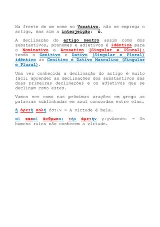 Na frente de um nome no Vocativo, não se emprega o
artigo, mas sim a interjeição: ὦ.
A declinação do artigo neutro assim como dos
substantivos, pronomes e adjetivos é idêntica para
o Nominativo e Acusativo (Singular e Plural);
tendo o Genitivo e Dativo (Singular e Plural)
idêntico ao Genitivo e Dativo Masculino (Singular
e Plural).
Uma vez conhecida a declinação do artigo é muito
fácil aprender as declinações dos substantivos das
duas primeiras declinações e os adjetivos que se
declinam como estes.
Vamos ver como nas próximas orações em grego as
palavras sublinhadas em azul concordam entre elas.
ἡ ἀρετὴ καλή ἐστιν = A virtude é bela.
οἱ κακοὶ ἃνθρωποι τὴν ἀρετὴν γιγνώκουσι = Os
homens ruins não conhecem a virtude.
 