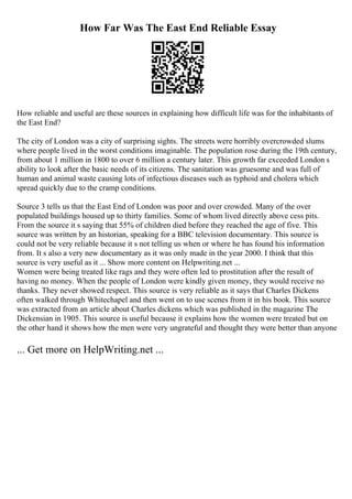 How Far Was The East End Reliable Essay
How reliable and useful are these sources in explaining how difficult life was for the inhabitants of
the East End?
The city of London was a city of surprising sights. The streets were horribly overcrowded slums
where people lived in the worst conditions imaginable. The population rose during the 19th century,
from about 1 million in 1800 to over 6 million a century later. This growth far exceeded London s
ability to look after the basic needs of its citizens. The sanitation was gruesome and was full of
human and animal waste causing lots of infectious diseases such as typhoid and cholera which
spread quickly due to the cramp conditions.
Source 3 tells us that the East End of London was poor and over crowded. Many of the over
populated buildings housed up to thirty families. Some of whom lived directly above cess pits.
From the source it s saying that 55% of children died before they reached the age of five. This
source was written by an historian, speaking for a BBC television documentary. This source is
could not be very reliable because it s not telling us when or where he has found his information
from. It s also a very new documentary as it was only made in the year 2000. I think that this
source is very useful as it ... Show more content on Helpwriting.net ...
Women were being treated like rags and they were often led to prostitution after the result of
having no money. When the people of London were kindly given money, they would receive no
thanks. They never showed respect. This source is very reliable as it says that Charles Dickens
often walked through Whitechapel and then went on to use scenes from it in his book. This source
was extracted from an article about Charles dickens which was published in the magazine The
Dickensian in 1905. This source is useful because it explains how the women were treated but on
the other hand it shows how the men were very ungrateful and thought they were better than anyone
... Get more on HelpWriting.net ...
 