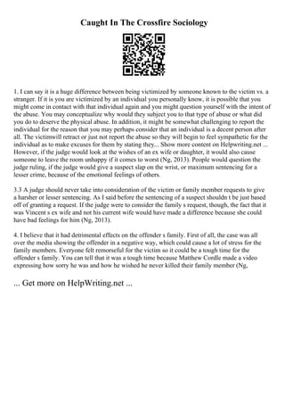 Caught In The Crossfire Sociology
1. I can say it is a huge difference between being victimized by someone known to the victim vs. a
stranger. If it is you are victimized by an individual you personally know, it is possible that you
might come in contact with that individual again and you might question yourself with the intent of
the abuse. You may conceptualize why would they subject you to that type of abuse or what did
you do to deserve the physical abuse. In addition, it might be somewhat challenging to report the
individual for the reason that you may perhaps consider that an individual is a decent person after
all. The victimwill retract or just not report the abuse so they will begin to feel sympathetic for the
individual as to make excuses for them by stating they... Show more content on Helpwriting.net ...
However, if the judge would look at the wishes of an ex wife or daughter, it would also cause
someone to leave the room unhappy if it comes to worst (Ng, 2013). People would question the
judge ruling, if the judge would give a suspect slap on the wrist, or maximum sentencing for a
lesser crime, because of the emotional feelings of others.
3.3 A judge should never take into consideration of the victim or family member requests to give
a harsher or lesser sentencing. As I said before the sentencing of a suspect shouldn t be just based
off of granting a request. If the judge were to consider the family s request, though, the fact that it
was Vincent s ex wife and not his current wife would have made a difference because she could
have bad feelings for him (Ng, 2013).
4. I believe that it had detrimental effects on the offender s family. First of all, the case was all
over the media showing the offender in a negative way, which could cause a lot of stress for the
family members. Everyone felt remorseful for the victim so it could be a tough time for the
offender s family. You can tell that it was a tough time because Matthew Cordle made a video
expressing how sorry he was and how he wished he never killed their family member (Ng,
... Get more on HelpWriting.net ...
 
