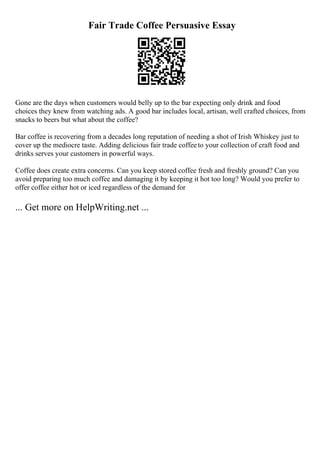 Fair Trade Coffee Persuasive Essay
Gone are the days when customers would belly up to the bar expecting only drink and food
choices they knew from watching ads. A good bar includes local, artisan, well crafted choices, from
snacks to beers but what about the coffee?
Bar coffee is recovering from a decades long reputation of needing a shot of Irish Whiskey just to
cover up the mediocre taste. Adding delicious fair trade coffeeto your collection of craft food and
drinks serves your customers in powerful ways.
Coffee does create extra concerns. Can you keep stored coffee fresh and freshly ground? Can you
avoid preparing too much coffee and damaging it by keeping it hot too long? Would you prefer to
offer coffee either hot or iced regardless of the demand for
... Get more on HelpWriting.net ...
 