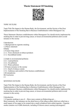 Thesis Statement Of Smoking
TOPIC OUTLINE
Topic/Title:The Impact to the Human Body, the Environment, and the Society of the Poor
Implementation of the Smoking Ban in Business Establishments within Dumaguete City
Thesis Statement: Business establishments within Dumaguete City should strictly implement the
smoking ban in order to prevent lung cancer, to lessen environmental pollution and to avoid
nuisance to the society
I.Introduction
1.1Background on cigarette smoking
1.2Thesis statement
II.Body
2.1Causes lung cancer
2.1.1. Toxic chemicals in tobacco products
2.1.2. Secondhand smoke
2.2Adds to environmental pollution
2.2.1. Land pollution
2.2.2. Air pollution
2.2.3. Water pollution
2.3Creates nuisance to the society
2.3.1. Smell of tobacco smoke
2.3.2. Ambience and comfort of the business establishment
2.4Contradiction
III.Conclusion
2.1
SENTENCE OUTLINE
Topic/Title:The Impact to the Human Body, the Environment, and the Society of the Poor
Implementation of the Smoking Ban in Business Establishments within Dumaguete City
Thesis Statement: Business establishments within Dumaguete City should strictly implement the
smoking ban in order to prevent lung cancer, to lessen environmental pollution and to avoid
nuisance to the society
I.Introduction
1.1Cigarette smoking is one of ... Show more content on Helpwriting.net ...
Most commonly, the substance are the dried leaves of the tobacco plant which are rolled into a
small square of rice paper to be created into a small cylindrical form called cigarette . Cigarette
smoke contains over 4,000 chemicals, including 43 known cancer causing (carcinogenic)
 