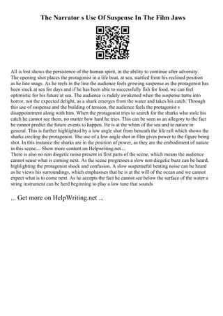 The Narrator s Use Of Suspense In The Film Jaws
All is lost shows the persistence of the human spirit, in the ability to continue after adversity.
The opening shot places the protagonist in a life boat, at sea, startled from his reclined position
as he line snags. As he reels in the line the audience feels growing suspense as the protagonist has
been stuck at sea for days and if he has been able to successfully fish for food, we can feel
optimistic for his future at sea. The audience is rudely awakened when the suspense turns into
horror, not the expected delight, as a shark emerges from the water and takes his catch. Through
this use of suspense and the building of tension, the audience feels the protagonist s
disappointment along with him. When the protagonist tries to search for the sharks who stole his
catch he cannot see them, no matter how hard he tries. This can be seen as an allegory to the fact
he cannot predict the future events to happen. He is at the whim of the sea and to nature in
general. This is further highlighted by a low angle shot from beneath the life raft which shows the
sharks circling the protagonist. The use of a low angle shot in film gives power to the figure being
shot. In this instance the sharks are in the position of power, as they are the embodiment of nature
in this scene.... Show more content on Helpwriting.net ...
There is also no non diegetic noise present in first parts of the scene, which means the audience
cannot sense what is coming next. As the scene progresses a slow non diegetic buzz can be heard,
highlighting the protagonist shock and confusion. A slow suspenseful beating noise can be heard
as he views his surroundings, which emphasises that he is at the will of the ocean and we cannot
expect what is to come next. As he accepts the fact he cannot see below the surface of the water a
string instrument can be herd beginning to play a low tune that sounds
... Get more on HelpWriting.net ...
 