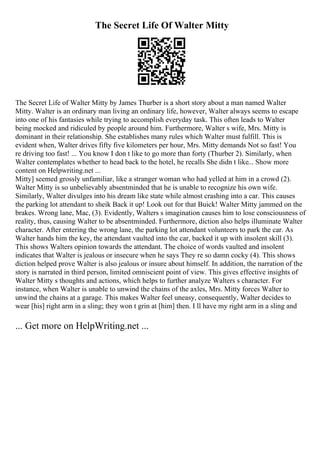 The Secret Life Of Walter Mitty
The Secret Life of Walter Mitty by James Thurber is a short story about a man named Walter
Mitty. Walter is an ordinary man living an ordinary life, however, Walter always seems to escape
into one of his fantasies while trying to accomplish everyday task. This often leads to Walter
being mocked and ridiculed by people around him. Furthermore, Walter s wife, Mrs. Mitty is
dominant in their relationship. She establishes many rules which Walter must fulfill. This is
evident when, Walter drives fifty five kilometers per hour, Mrs. Mitty demands Not so fast! You
re driving too fast! ... You know I don t like to go more than forty (Thurber 2). Similarly, when
Walter contemplates whether to head back to the hotel, he recalls She didn t like... Show more
content on Helpwriting.net ...
Mitty] seemed grossly unfamiliar, like a stranger woman who had yelled at him in a crowd (2).
Walter Mitty is so unbelievably absentminded that he is unable to recognize his own wife.
Similarly, Walter divulges into his dream like state while almost crashing into a car. This causes
the parking lot attendant to sheik Back it up! Look out for that Buick! Walter Mitty jammed on the
brakes. Wrong lane, Mac, (3). Evidently, Walters s imagination causes him to lose consciousness of
reality, thus, causing Walter to be absentminded. Furthermore, diction also helps illuminate Walter
character. After entering the wrong lane, the parking lot attendant volunteers to park the car. As
Walter hands him the key, the attendant vaulted into the car, backed it up with insolent skill (3).
This shows Walters opinion towards the attendant. The choice of words vaulted and insolent
indicates that Walter is jealous or insecure when he says They re so damn cocky (4). This shows
diction helped prove Walter is also jealous or insure about himself. In addition, the narration of the
story is narrated in third person, limited omniscient point of view. This gives effective insights of
Walter Mitty s thoughts and actions, which helps to further analyze Walters s character. For
instance, when Walter is unable to unwind the chains of the axles, Mrs. Mitty forces Walter to
unwind the chains at a garage. This makes Walter feel uneasy, consequently, Walter decides to
wear [his] right arm in a sling; they won t grin at [him] then. I ll have my right arm in a sling and
... Get more on HelpWriting.net ...
 