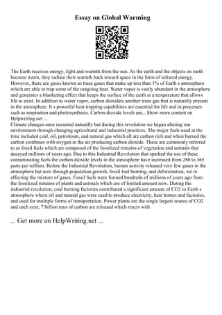 Essay on Global Warming
The Earth receives energy, light and warmth from the sun. As the earth and the objects on earth
become warm, they radiate their warmth back toward space in the form of infrared energy.
However, there are gases known as trace gases that make up less than 1% of Earth s atmosphere
which are able to trap some of the outgoing heat. Water vapor is vastly abundant in the atmosphere
and generates a blanketing effect that keeps the surface of the earth at a temperature that allows
life to exist. In addition to water vapor, carbon dioxideis another trace gas that is naturally present
in the atmosphere. It s powerful heat trapping capabilities are essential for life and in processes
such as respiration and photosynthesis. Carbon dioxide levels are... Show more content on
Helpwriting.net ...
Climate changes once occurred naturally but during this revolution we began altering our
environment through changing agricultural and industrial practices. The major fuels used at the
time included coal, oil, petroleum, and natural gas which all are carbon rich and when burned the
carbon combines with oxygen in the air producing carbon dioxide. These are commonly referred
to as fossil fuels which are composed of the fossilized remains of vegetation and animals that
decayed millions of years ago. Due to this Industrial Revolution that sparked the use of these
contaminating fuels the carbon dioxide levels in the atmosphere have increased from 280 to 365
parts per million. Before the Industrial Revolution, human activity released very few gases in the
atmosphere but now through population growth, fossil fuel burning, and deforestation, we re
affecting the mixture of gases. Fossil fuels were formed hundreds of millions of years ago from
the fossilized remains of plants and animals which are of limited amount now. During the
industrial revolution, coal burning factories contributed a significant amount of CO2 to Earth s
atmosphere where oil and natural gas were used to produce electricity, heat homes and factories,
and used for multiple forms of transportation. Power plants are the single largest source of CO2
and each year, 7 billion tons of carbon are released which reacts with
... Get more on HelpWriting.net ...
 