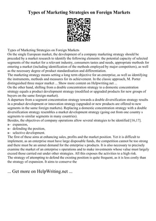 Types of Marketing Strategies on Foreign Markets
Types of Marketing Strategies on Foreign Markets
On the single European market, the development of a company marketing strategy should be
preceded by a market research to identify the following elements: the potential capacity of selected
segments of the market for a relevant industry, consumers tastes and needs, appropriate methods for
entering a market (including identification of the methods employed by major competitors), as well
as the necessary degree of product standardisation and differentiation.
The marketing strategy means setting a long term objective for an enterprise, as well as identifying
the instruments, methods and measures for its achievement. In the classic approach, M. Porter
distinguished three major market ... Show more content on Helpwriting.net ...
On the other hand, shifting from a double concentration strategy to a domestic concentration
strategy equals a product development strategy (modified or upgraded products for new groups of
buyers on the same foreign market).
A departure from a segment concentration strategy towards a double diversification strategy results
in a product development or innovation strategy (upgraded or new products are offered to new
segments in the same foreign markets). Replacing a domestic concentration strategy with a double
diversification strategy resembles a market development strategy (going out from one country s
segments to similar segments in many countries).
Besides, the objectives of company operations allow several strategies to be identified [16,17].
в– expansion,
в– defending the position,
в– selective development.
The first of these aims at enhancing sales, profits and the market position. Yet it is difficult to
implement, as an enterprise must have large disposable funds, the competition cannot be too strong
and there must be an unmet demand for the enterprise s products. It is also necessary to precisely
examine the market of an enterprise s operations and to make investments whose value must largely
exceed those carried out under other strategies. All this exposes the activities to a high risk.
The strategy of attempting to defend the existing position is quite frequent, as it is less costly than
the strategy of expansion. It aims to conserve the
... Get more on HelpWriting.net ...
 