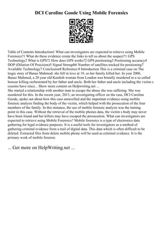 DCI Caroline Goode Using Mobile Forensics
Table of Contents Introduction1 What can investigators are expected to retrieve using Mobile
Forensics?1 What do these evidence create the links to tell us about the suspect?1 GPS
Technology2 What is GPS?2 How does GPS works?2 GPS positioning3 Positioning accuracy4
DOP (Dilution Of Precision)5 Signal Strength6 Number of satellites tracked for positioning7
Available Technology7 Conclusion8 Reference:8 Introduction This is a criminal case on The
tragic story of Banaz Mahmod: she fell in love at 19, so her family killed her. In year 2006,
Banaz Mahmod, a 20 year old Kurdish woman from London was brutally murdered in a so called
honour killing orchestrated by her father and uncle. Both her father and uncle including the victim s
cousins have since... Show more content on Helpwriting.net ...
She started a relationship with another man to escape the abuse she was suffering. She was
murdered for this. In the recent year, 2013, an investigating officer on the case, DCI Caroline
Goode, spoke out about how this case unravelled and the important evidence using mobile
forensic analysis finding the body of the victim, which helped with the prosecution of the four
members of the family. In this instance, the use of mobile forensic analysis was the turning
point in this case. Without the retrieval of the mobile phones data, the victim s body may never
have been found and her killers may have escaped the prosecution. What can investigators are
expected to retrieve using Mobile Forensics? Mobile forensics is a type of electronics data
gathering for legal evidence purposes. It is a useful tools for investigators as a method of
gathering criminal evidence from a trail of digital data. This data which is often difficult to be
deleted. Extracted files from delete mobile phone will be used as criminal evidence. It is the
primary work of mobile forensic
... Get more on HelpWriting.net ...
 