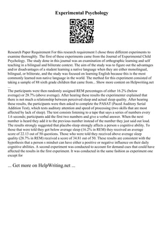 Experimental Psychology
Research Paper Requirement For this research requirement I chose three different experiments to
examine thoroughly. The first of these experiments came from the Journal of Experimental Child
Psychology. The study done in this journal was an examination of orthographic learning and self
teaching in a bilingual and biliterate context. The aim of the study was to figure out the advantages
and/or disadvantages of a student learning a native language when they are either monolingual,
bilingual, or biliterate, and the study was focused on learning English because this is the most
commonly learned non native language in the world. The method for this experiment consisted of
taking a sample of 88 sixth grade children that came from... Show more content on Helpwriting.net
...
The participants were then randomly assigned REM percentages of either 16.2% (below
average) or 28.7% (above average). After hearing these results the experimenter explained that
there is not much a relationship between perceived sleep and actual sleep quality. After hearing
these results, the participants were then asked to complete the PASAT (Paced Auditory Serial
Addition Test), which tests auditory attention and speed of processing (two skills that are most
affected by lack of sleep). The test consists listening to a tape that says a series of numbers every
1.6 seconds; participants add the first two numbers and give a verbal answer. When the next
number is heard they add it to the previous number instead of the number they just said out loud.
The results strongly suggested that placebo sleep strongly affects a person s cognitive ability. To
those that were told they got below average sleep (16.2% in REM) they received an average
score of 22.13 out of 50 questions. Those who were told they received above average sleep
quality (28.7% in REM) received a score of 34.81 out of 50. These results are consistent with the
hypothesis that a person s mindset can have either a positive or negative influence on their daily
cognitive abilities. A second experiment was conducted to account for demand cues that could have
affected the results in the first experiment. It was conducted in the same fashion as experiment one
except for
... Get more on HelpWriting.net ...
 