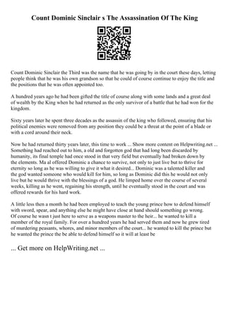 Count Dominic Sinclair s The Assassination Of The King
Count Dominic Sinclair the Third was the name that he was going by in the court these days, letting
people think that he was his own grandson so that he could of course continue to enjoy the title and
the positions that he was often appointed too.
A hundred years ago he had been gifted the title of course along with some lands and a great deal
of wealth by the King when he had returned as the only survivor of a battle that he had won for the
kingdom.
Sixty years later he spent three decades as the assassin of the king who followed, ensuring that his
political enemies were removed from any position they could be a threat at the point of a blade or
with a cord around their neck.
Now he had returned thirty years later, this time to work ... Show more content on Helpwriting.net ...
Something had reached out to him, a old and forgotten god that had long been discarded by
humanity, its final temple had once stood in that very field but eventually had broken down by
the elements. Ma al offered Dominic a chance to survive, not only to just live but to thrive for
eternity so long as he was willing to give it what it desired... Dominic was a talented killer and
the god wanted someone who would kill for him, so long as Dominic did this he would not only
live but he would thrive with the blessings of a god. He limped home over the course of several
weeks, killing as he went, regaining his strength, until he eventually stood in the court and was
offered rewards for his hard work.
A little less then a month he had been employed to teach the young prince how to defend himself
with sword, spear, and anything else he might have close at hand should something go wrong.
Of course he wasn t just here to serve as a weapons master to the heir... he wanted to kill a
member of the royal family. For over a hundred years he had served them and now he grew tired
of murdering peasants, whores, and minor members of the court... he wanted to kill the prince but
he wanted the prince the be able to defend himself so it will at least be
... Get more on HelpWriting.net ...
 