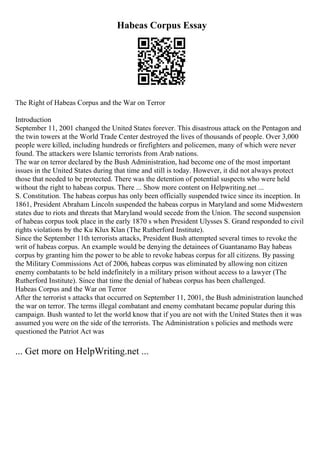 Habeas Corpus Essay
The Right of Habeas Corpus and the War on Terror
Introduction
September 11, 2001 changed the United States forever. This disastrous attack on the Pentagon and
the twin towers at the World Trade Center destroyed the lives of thousands of people. Over 3,000
people were killed, including hundreds or firefighters and policemen, many of which were never
found. The attackers were Islamic terrorists from Arab nations.
The war on terror declared by the Bush Administration, had become one of the most important
issues in the United States during that time and still is today. However, it did not always protect
those that needed to be protected. There was the detention of potential suspects who were held
without the right to habeas corpus. There ... Show more content on Helpwriting.net ...
S. Constitution. The habeas corpus has only been officially suspended twice since its inception. In
1861, President Abraham Lincoln suspended the habeas corpus in Maryland and some Midwestern
states due to riots and threats that Maryland would secede from the Union. The second suspension
of habeas corpus took place in the early 1870 s when President Ulysses S. Grand responded to civil
rights violations by the Ku Klux Klan (The Rutherford Institute).
Since the September 11th terrorists attacks, President Bush attempted several times to revoke the
writ of habeas corpus. An example would be denying the detainees of Guantanamo Bay habeas
corpus by granting him the power to be able to revoke habeas corpus for all citizens. By passing
the Military Commissions Act of 2006, habeas corpus was eliminated by allowing non citizen
enemy combatants to be held indefinitely in a military prison without access to a lawyer (The
Rutherford Institute). Since that time the denial of habeas corpus has been challenged.
Habeas Corpus and the War on Terror
After the terrorist s attacks that occurred on September 11, 2001, the Bush administration launched
the war on terror. The terms illegal combatant and enemy combatant became popular during this
campaign. Bush wanted to let the world know that if you are not with the United States then it was
assumed you were on the side of the terrorists. The Administration s policies and methods were
questioned the Patriot Act was
... Get more on HelpWriting.net ...
 