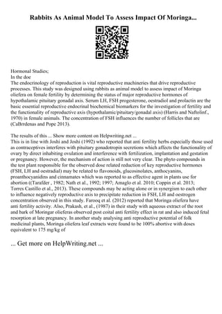 Rabbits As Animal Model To Assess Impact Of Moringa...
Hormonal Studies;
In the doe
The endocrinology of reproduction is vital reproductive machineries that drive reproductive
processes. This study was designed using rabbits as animal model to assess impact of Moringa
oliefera on female fertility by determining the status of major reproductive hormones of
hypothalamic pituitary gonadal axis. Serum LH, FSH progesterone, oestradiol and prolactin are the
basic essential reproductive endocrinal biochemical biomarkers for the investigation of fertility and
the functionality of reproductive axis (hypothalamic/pituitary/gonadal axis) (Harris and Naftolinf.,
1970) in female animals. The concentration of FSH influences the number of follicles that are
(CaВґrdenas and Pope 2013).
The results of this ... Show more content on Helpwriting.net ...
This is in line with Joshi and Joshi (1992) who reported that anti fertility herbs especially those used
as contraceptives interferes with pituitary gonadotropin secretions which affects the functionality of
ovary by direct inhabiting ovulation and interference with fertilization, implantation and gestation
or pregnancy. However, the mechanism of action is still not very clear. The phyto compounds in
the test plant responsible for the observed dose related reduction of key reproductive hormones
(FSH, LH and oestradial) may be related to flavonoids, glucosinolates, anthocyanins,
proanthocyanidins and cinnamates which was reported to as effective agent in plants use for
abortion ((Tarafder , 1982; Nath et al., 1992; 1997; Amaglo et al. 2010; Coppin et al. 2013;
Torres Castillo et al., 2013). These compounds may be acting alone or in synergism to each other
to influence negatively reproductive axis to precipitate reduction in FSH, LH and oestrogen
concentration observed in this study. Farooq et al. (2012) reported that Moringa oliefera have
anti fertility activity. Also, Prakash, et al., (1987) in their study with aqueous extract of the root
and bark of Moringar olieferas observed post coital anti fertility effect in rat and also induced fetal
resorption at late pregnancy. In another study analysing anti reproductive potential of folk
medicinal plants, Moringa oliefera leaf extracts were found to be 100% abortive with doses
equivalent to 175 mg/kg of
... Get more on HelpWriting.net ...
 