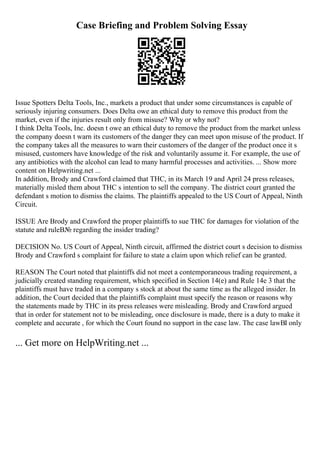 Case Briefing and Problem Solving Essay
Issue Spotters Delta Tools, Inc., markets a product that under some circumstances is capable of
seriously injuring consumers. Does Delta owe an ethical duty to remove this product from the
market, even if the injuries result only from misuse? Why or why not?
I think Delta Tools, Inc. doesn t owe an ethical duty to remove the product from the market unless
the company doesn t warn its customers of the danger they can meet upon misuse of the product. If
the company takes all the measures to warn their customers of the danger of the product once it s
misused, customers have knowledge of the risk and voluntarily assume it. For example, the use of
any antibiotics with the alcohol can lead to many harmful processes and activities. ... Show more
content on Helpwriting.net ...
In addition, Brody and Crawford claimed that THC, in its March 19 and April 24 press releases,
materially misled them about THC s intention to sell the company. The district court granted the
defendant s motion to dismiss the claims. The plaintiffs appealed to the US Court of Appeal, Ninth
Circuit.
ISSUE Are Brody and Crawford the proper plaintiffs to sue THC for damages for violation of the
statute and ruleВ№ regarding the insider trading?
DECISION No. US Court of Appeal, Ninth circuit, affirmed the district court s decision to dismiss
Brody and Crawford s complaint for failure to state a claim upon which relief can be granted.
REASON The Court noted that plaintiffs did not meet a contemporaneous trading requirement, a
judicially created standing requirement, which specified in Section 14(e) and Rule 14e 3 that the
plaintiffs must have traded in a company s stock at about the same time as the alleged insider. In
addition, the Court decided that the plaintiffs complaint must specify the reason or reasons why
the statements made by THC in its press releases were misleading. Brody and Crawford argued
that in order for statement not to be misleading, once disclosure is made, there is a duty to make it
complete and accurate , for which the Court found no support in the case law. The case lawВІ only
... Get more on HelpWriting.net ...
 