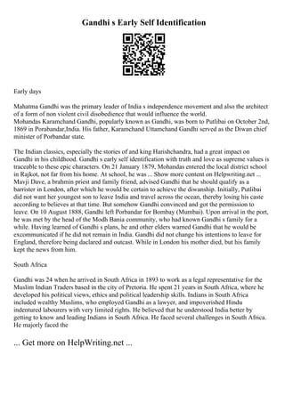 Gandhi s Early Self Identification
Early days
Mahatma Gandhi was the primary leader of India s independence movement and also the architect
of a form of non violent civil disobedience that would influence the world.
Mohandas Karamchand Gandhi, popularly known as Gandhi, was born to Putlibai on October 2nd,
1869 in Porabandar,India. His father, Karamchand Uttamchand Gandhi served as the Diwan chief
minister of Porbandar state.
The Indian classics, especially the stories of and king Harishchandra, had a great impact on
Gandhi in his childhood. Gandhi s early self identification with truth and love as supreme values is
traceable to these epic characters. On 21 January 1879, Mohandas entered the local district school
in Rajkot, not far from his home. At school, he was ... Show more content on Helpwriting.net ...
Mavji Dave, a brahmin priest and family friend, advised Gandhi that he should qualify as a
barrister in London, after which he would be certain to achieve the diwanship. Initially, Putlibai
did not want her youngest son to leave India and travel across the ocean, thereby losing his caste
according to believes at that time. But somehow Gandhi convinced and got the permission to
leave. On 10 August 1888, Gandhi left Porbandar for Bombay (Mumbai). Upon arrival in the port,
he was met by the head of the Modh Bania community, who had known Gandhi s family for a
while. Having learned of Gandhi s plans, he and other elders warned Gandhi that he would be
excommunicated if he did not remain in India. Gandhi did not change his intentions to leave for
England, therefore being daclared and outcast. While in London his mother died, but his family
kept the news from him.
South Africa
Gandhi was 24 when he arrived in South Africa in 1893 to work as a legal representative for the
Muslim Indian Traders based in the city of Pretoria. He spent 21 years in South Africa, where he
developed his political views, ethics and political leadership skills. Indians in South Africa
included wealthy Muslims, who employed Gandhi as a lawyer, and impoverished Hindu
indentured labourers with very limited rights. He believed that he understood India better by
getting to know and leading Indians in South Africa. He faced several challenges in South Africa.
He majorly faced the
... Get more on HelpWriting.net ...
 