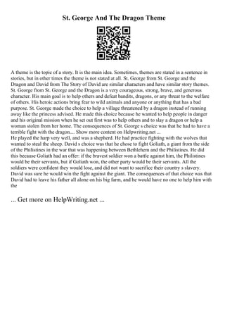 St. George And The Dragon Theme
A theme is the topic of a story. It is the main idea. Sometimes, themes are stated in a sentence in
stories, but in other times the theme is not stated at all. St. George from St. George and the
Dragon and David from The Story of David are similar characters and have similar story themes.
St. George from St. George and the Dragon is a very courageous, strong, brave, and generous
character. His main goal is to help others and defeat bandits, dragons, or any threat to the welfare
of others. His heroic actions bring fear to wild animals and anyone or anything that has a bad
purpose. St. George made the choice to help a village threatened by a dragon instead of running
away like the princess advised. He made this choice because he wanted to help people in danger
and his original mission when he set out first was to help others and to slay a dragon or help a
woman stolen from her home. The consequences of St. George s choice was that he had to have a
terrible fight with the dragon.... Show more content on Helpwriting.net ...
He played the harp very well, and was a shepherd. He had practice fighting with the wolves that
wanted to steal the sheep. David s choice was that he chose to fight Goliath, a giant from the side
of the Philistines in the war that was happening between Bethlehem and the Philistines. He did
this because Goliath had an offer: if the bravest soldier won a battle against him, the Philistines
would be their servants, but if Goliath won, the other party would be their servants. All the
soldiers were confident they would lose, and did not want to sacrifice their country s slavery.
David was sure he would win the fight against the giant. The consequences of that choice was that
David had to leave his father all alone on his big farm, and he would have no one to help him with
the
... Get more on HelpWriting.net ...
 