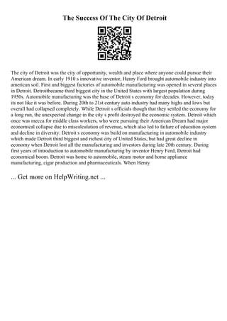The Success Of The City Of Detroit
The city of Detroit was the city of opportunity, wealth and place where anyone could pursue their
American dream. In early 1910 s innovative inventor, Henry Ford brought automobile industry into
american soil. First and biggest factories of automobile manufacturing was opened in several places
in Detroit. Detroitbecame third biggest city in the United States with largest population during
1950s. Automobile manufacturing was the base of Detroit s economy for decades. However, today
its not like it was before. During 20th to 21st century auto industry had many highs and lows but
overall had collapsed completely. While Detroit s officials though that they settled the economy for
a long run, the unexpected change in the city s profit destroyed the economic system. Detroit which
once was mecca for middle class workers, who were pursuing their American Dream had major
economical collapse due to miscalculation of revenue, which also led to failure of education system
and decline in diversity. Detroit s economy was build on manufacturing in automobile industry
which made Detroit third biggest and richest city of United States, but had great decline in
economy when Detroit lost all the manufacturing and investors during late 20th century. During
first years of introduction to automobile manufacturing by inventor Henry Ford, Detroit had
economical boom. Detroit was home to automobile, steam motor and home appliance
manufacturing, cigar production and pharmaceuticals. When Henry
... Get more on HelpWriting.net ...
 