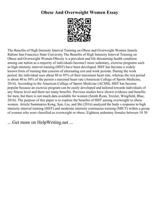 Obese And Overweight Women Essay
The Benefits of High Intensity Interval Training on Obese and Overweight Women Jamela
Rabino San Francisco State University The Benefits of High Intensity Interval Training on
Obese and Overweight Women Obesity is a prevalent and life threatening health condition
among our nation as a majority of individuals become3 more sedentary, exercise programs such
as high intensity interval training (HIIT) have been developed. HIIT has become a widely
known form of training that consists of alternating rest and work periods. During the work
period, the individual uses about 80 to 95% of their maximum heart rate, whereas the rest period
is about 40 to 50% of the person s maximal heart rate (American College of Sports Medicine,
2014). According to the American College of Sports Medicine (ACSM), HIIT has become
popular because an exercise program can be easily developed and tailored towards individuals of
any fitness level and there are many benefits. Previous studies have shown evidence and benefits
for men, but there is not much data available for women (Smith Ryan, Trexler, Wingfield, Blue,
2016). The purpose of this paper is to explore the benefits of HIIT among overweight to obese
women. Article Summaries Kong, Sun, Liu, and Shi (2016) analyzed the body s response to high
intensity interval training (HIIT) and moderate intensity continuous training (MICT) within a group
of women who were classified as overweight or obese. Eighteen sedentary females between 18 30
... Get more on HelpWriting.net ...
 
