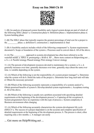 Essay on Itm 3060 Ch 10
1. (B) An analysis of proposed system feasibility and a logical system design are part of which of
the following SDLC phase? a. Construction phase b. Definition phase c. Implementation phase d.
System building phase
2. (B) The SDLC phase that typically requires the greatest percentage of total cost for a project is
the _________ phase. a. definition b. construction c. implementation d. final
3. (B) A feasibility analysis includes which of the following components? a. System requirements
document b. Scope or boundaries of the system c. Processes used to convert data d. All of the above.
4. (A) The ___________ approach to systems development has often been referred to as the
waterfall model. a. SDLC b. prototyping c. RAD d. XP ... Show more content on Helpwriting.net ...
a. b. c. d. Parallel strategy Phased strategy Pilot strategy Cutover strategy
11. (A) The percent of development resources devoted to maintenance for a system: a. b. c. d.
generally increases over time. generally decreases over time. generally stays about the same over
time. is variable depending on the system.
12. (A) Which of the following is not the responsibility of a system project manager? a. Determine
what the system will do b. Detail the tasks of the project c. Determine how long each task will take
d. Obtain the necessary personnel
13. (B) Which of the following accurately represents a responsibility of a systems analyst? a.
Obtain promised benefits of system b. Develop detailed system requirements c. Acceptance testing
d. All of the above.
14. (B) Which of the following is usually not a problem associated with specifying detailed
requirements at the beginning of the development process? a. Capturing all the exceptions b.
System programmers have no experience with this type of process c. System complexity d.
Business environment often changing
15. (A) Which of the following accurately characterizes the systems development life cycle
(SDLC)? a. The success of a project dependent is on the accurate and complete specification of
detailed requirements at the beginning of the development process. b. The process is short, often
requiring only a few months. c. A manager can easily
... Get more on HelpWriting.net ...
 