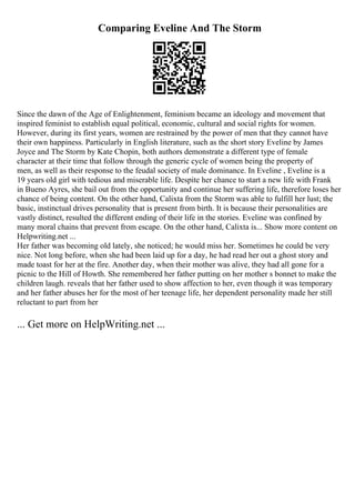 Comparing Eveline And The Storm
Since the dawn of the Age of Enlightenment, feminism became an ideology and movement that
inspired feminist to establish equal political, economic, cultural and social rights for women.
However, during its first years, women are restrained by the power of men that they cannot have
their own happiness. Particularly in English literature, such as the short story Eveline by James
Joyce and The Storm by Kate Chopin, both authors demonstrate a different type of female
character at their time that follow through the generic cycle of women being the property of
men, as well as their response to the feudal society of male dominance. In Eveline , Eveline is a
19 years old girl with tedious and miserable life. Despite her chance to start a new life with Frank
in Bueno Ayres, she bail out from the opportunity and continue her suffering life, therefore loses her
chance of being content. On the other hand, Calixta from the Storm was able to fulfill her lust; the
basic, instinctual drives personality that is present from birth. It is because their personalities are
vastly distinct, resulted the different ending of their life in the stories. Eveline was confined by
many moral chains that prevent from escape. On the other hand, Calixta is... Show more content on
Helpwriting.net ...
Her father was becoming old lately, she noticed; he would miss her. Sometimes he could be very
nice. Not long before, when she had been laid up for a day, he had read her out a ghost story and
made toast for her at the fire. Another day, when their mother was alive, they had all gone for a
picnic to the Hill of Howth. She remembered her father putting on her mother s bonnet to make the
children laugh. reveals that her father used to show affection to her, even though it was temporary
and her father abuses her for the most of her teenage life, her dependent personality made her still
reluctant to part from her
... Get more on HelpWriting.net ...
 