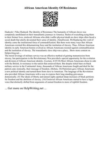 African American Identity Of Resistance
Hudecek 1 Niko Hudecek The Identity of Resistance The humanity of African slaves was
completely annihilated on their transatlantic journeys to America. Stolen of everything tying them
to their former lives, enslaved Africans who didn t suffer physical death on slave ships often faced a
social death that utterly devastated their sense of identity. (Smallwood, 30) Replacing this void of
identity came the institutional force of commodification. But there were many ways that African
Americans resisted this dehumanising force and the institution of slavery. Thus, African American
identity in early American history evolved as African Americans resisted against commodification
and the institution of slavery. The transatlantic slave ship was a place... Show more content on
Helpwriting.net ...
The moral leverage of military service was an effective method of gaining manumission from
slavery, but participation in the Revolutionary War provided a special opportunity for the evolution
and division of African American identity. (Lecture, 4/25/18) Most African Americans chose to side
with the British, in resistance to the nation that enslaved them. But despite initial bans on black
military service in the Continental Army, thousands of African Americans fought and died for the
patriots and, ironically, their message of freedom. (Holton, 10) Patriotism gave African Americans
a new political identity and turned them from slave to American. The language of the Revolution
also provided African Americans with a way to express their long standing grievances
domestically. (5) The ideals of liberty and natural rights sparked sharp increases of black petitions
for freedom and the abolition of slavery. (16) Enslaved African Americans started to have a legal
voice that distinctly shifted from arguments of earned freedom to more of rightful freedom.
... Get more on HelpWriting.net ...
 
