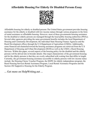 Affordable Housing For Elderly Or Disabled Persons Essay
Affordable housing for elderly or disabled persons The United States government provides housing
assistance for the elderly or disabled with low income statues through various programs in the form
of rental assistance or affordable housing. However, most of these governments housing assistance
for the disabled or elderly persons are managed through the local public housing authorities (PHAs).
Several other agencies providing the same government benefits includes the local Department of
Housing and Community Development, the individual State Housing Finance Agencies and the
Rural Development offices through the U.S Department of Agriculture (USDA). Additionally,
some financial aid channeled toward the housing assistance programs are retrieved from the U.S
Department of Housing and Urban Development (HUD) as well as the USDA s Rural Housing
Services. Within this paper, several aspects of the housing policy for the disabled and the elderly
persons will be delved into in brooder details. One major characteristic of the government housing
aid for the elderly persons is that they are overly subscribed with waiting lists that differ in length.
Currently, the government housing assistance accessible to elderly persons with low income status
include: the Housing Choice Voucher Program, the HOPE for elderly independence program, the
Rural Housing Services Rental Assistance Program, Local Rental Assistance Programs and the
Section 202 Supportive Housing for the Elderly Program.
... Get more on HelpWriting.net ...
 