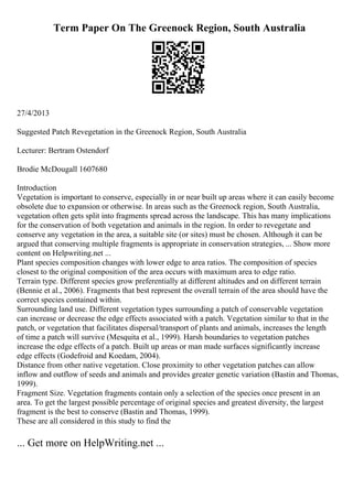Term Paper On The Greenock Region, South Australia
27/4/2013
Suggested Patch Revegetation in the Greenock Region, South Australia
Lecturer: Bertram Ostendorf
Brodie McDougall 1607680
Introduction
Vegetation is important to conserve, especially in or near built up areas where it can easily become
obsolete due to expansion or otherwise. In areas such as the Greenock region, South Australia,
vegetation often gets split into fragments spread across the landscape. This has many implications
for the conservation of both vegetation and animals in the region. In order to revegetate and
conserve any vegetation in the area, a suitable site (or sites) must be chosen. Although it can be
argued that conserving multiple fragments is appropriate in conservation strategies, ... Show more
content on Helpwriting.net ...
Plant species composition changes with lower edge to area ratios. The composition of species
closest to the original composition of the area occurs with maximum area to edge ratio.
Terrain type. Different species grow preferentially at different altitudes and on different terrain
(Bennie et al., 2006). Fragments that best represent the overall terrain of the area should have the
correct species contained within.
Surrounding land use. Different vegetation types surrounding a patch of conservable vegetation
can increase or decrease the edge effects associated with a patch. Vegetation similar to that in the
patch, or vegetation that facilitates dispersal/transport of plants and animals, increases the length
of time a patch will survive (Mesquita et al., 1999). Harsh boundaries to vegetation patches
increase the edge effects of a patch. Built up areas or man made surfaces significantly increase
edge effects (Godefroid and Koedam, 2004).
Distance from other native vegetation. Close proximity to other vegetation patches can allow
inflow and outflow of seeds and animals and provides greater genetic variation (Bastin and Thomas,
1999).
Fragment Size. Vegetation fragments contain only a selection of the species once present in an
area. To get the largest possible percentage of original species and greatest diversity, the largest
fragment is the best to conserve (Bastin and Thomas, 1999).
These are all considered in this study to find the
... Get more on HelpWriting.net ...
 