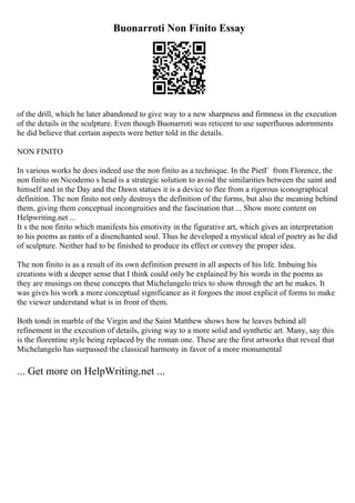 Buonarroti Non Finito Essay
of the drill, which he later abandoned to give way to a new sharpness and firmness in the execution
of the details in the sculpture. Even though Buonarroti was reticent to use superfluous adornments
he did believe that certain aspects were better told in the details.
NON FINITO
In various works he does indeed use the non finito as a technique. In the PietГ from Florence, the
non finito on Nicodemo s head is a strategic solution to avoid the similarities between the saint and
himself and in the Day and the Dawn statues it is a device to flee from a rigorous iconographical
definition. The non finito not only destroys the definition of the forms, but also the meaning behind
them, giving them conceptual incongruities and the fascination that ... Show more content on
Helpwriting.net ...
It s the non finito which manifests his emotivity in the figurative art, which gives an interpretation
to his poems as rants of a disenchanted soul. Thus he developed a mystical ideal of poetry as he did
of sculpture. Neither had to be finished to produce its effect or convey the proper idea.
The non finito is as a result of its own definition present in all aspects of his life. Imbuing his
creations with a deeper sense that I think could only be explained by his words in the poems as
they are musings on these concepts that Michelangelo tries to show through the art he makes. It
was gives his work a more conceptual significance as it forgoes the most explicit of forms to make
the viewer understand what is in front of them.
Both tondi in marble of the Virgin and the Saint Matthew shows how he leaves behind all
refinement in the execution of details, giving way to a more solid and synthetic art. Many, say this
is the florentine style being replaced by the roman one. These are the first artworks that reveal that
Michelangelo has surpassed the classical harmony in favor of a more monumental
... Get more on HelpWriting.net ...
 