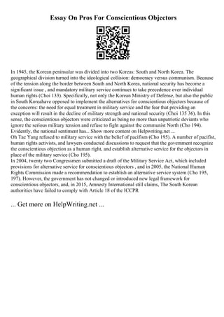 Essay On Pros For Conscientious Objectors
In 1945, the Korean peninsular was divided into two Koreas: South and North Korea. The
geographical division turned into the ideological collision: democracy versus communism. Because
of the tension along the border between South and North Korea, national security has become a
significant issue , and mandatory military service continues to take precedence over individual
human rights (Choi 133). Specifically, not only the Korean Ministry of Defense, but also the public
in South Koreahave opposed to implement the alternatives for conscientious objectors because of
the concerns: the need for equal treatment in military service and the fear that providing an
exception will result in the decline of military strength and national security (Choi 135 36). In this
sense, the conscientious objectors were criticized as being no more than unpatriotic deviants who
ignore the serious military tension and refuse to fight against the communist North (Cho 194).
Evidently, the national sentiment has... Show more content on Helpwriting.net ...
Oh Tae Yang refused to military service with the belief of pacifism (Cho 195). A number of pacifist,
human rights activists, and lawyers conducted discussions to request that the government recognize
the conscientious objection as a human right, and establish alternative service for the objectors in
place of the military service (Cho 195).
In 2004, twenty two Congressmen submitted a draft of the Military Service Act, which included
provisions for alternative service for conscientious objectors , and in 2005, the National Human
Rights Commission made a recommendation to establish an alternative service system (Cho 195,
197). However, the government has not changed or introduced new legal framework for
conscientious objectors, and, in 2015, Amnesty International still claims, The South Korean
authorities have failed to comply with Article 18 of the ICCPR
... Get more on HelpWriting.net ...
 