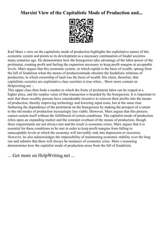 Marxist View of the Capitalistic Mode of Production and...
Karl Marx s view on the capitalistic mode of production highlights the exploitative nature of this
economic system and points to its development as a necessary continuation of feudal societies
many centuries ago. He demonstrates how the bourgeoisie take advantage of the labor power of the
proletariat, creating profit and fueling the expansion necessary to keep profit margins at acceptable
levels. Marx argues that this economic system, in which capital is the basis of wealth, sprung from
the fall of feudalism when the means of productionmade obsolete the feudalistic relations of
production, in which ownership of land was the basis of wealth. His claim, therefore, that
capitalistic societies are exploitative class societies is true when... Show more content on
Helpwriting.net ...
This upper class then finds a market in which the fruits of proletariat labor can be reaped at a
higher price, and the surplus value of that transaction is hoarded by the bourgeoisie. It is important to
note that these wealthy persons have considerable incentive to reinvest their profits into the means
of production, thereby improving technology and lowering input costs, but at the same time
furthering the dependence of the proletariat on the bourgeoisie by making the prospect of a return
to the old modes of production increasingly less viable. However, Marx argues that this process
cannot sustain itself without the fulfillment of certain conditions. The capitalist mode of production
relies upon an expanding market and the constant overhaul of the means of production, though
these requirements are not always met and the result is economic crises. Marx argues that it is
essential for these conditions to be met in order to keep profit margins from falling to
unacceptable levels at which the economy will inevitably sink into depression or recession.
However, he also acknowledges the impossibility of maintaining economic stability over the long
run and submits that there will always be instances of economic crisis. Marx s reasoning
demonstrates how the capitalist mode of production arose from the fall of feudalistic
... Get more on HelpWriting.net ...
 