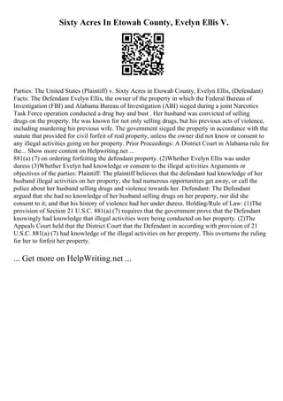 Sixty Acres In Etowah County, Evelyn Ellis V.
Parties: The United States (Plaintiff) v. Sixty Acres in Etowah County, Evelyn Ellis, (Defendant)
Facts: The Defendant Evelyn Ellis, the owner of the property in which the Federal Bureau of
Investigation (FBI) and Alabama Bureau of Investigation (ABI) sieged during a joint Narcotics
Task Force operation conducted a drug buy and bust . Her husband was convicted of selling
drugs on the property. He was known for not only selling drugs, but his previous acts of violence,
including murdering his previous wife. The government sieged the property in accordance with the
statute that provided for civil forfeit of real property, unless the owner did not know or consent to
any illegal activities going on her property. Prior Proceedings: A District Court in Alabama rule for
the... Show more content on Helpwriting.net ...
881(a) (7) on ordering forfeiting the defendant property. (2)Whether Evelyn Ellis was under
duress (3)Whether Evelyn had knowledge or consent to the illegal activities Arguments or
objectives of the parties: Plaintiff: The plaintiff believes that the defendant had knowledge of her
husband illegal activities on her property; she had numerous opportunities get away, or call the
police about her husband selling drugs and violence towards her. Defendant: The Defendant
argued that she had no knowledge of her husband selling drugs on her property, nor did she
consent to it; and that his history of violence had her under duress. Holding/Rule of Law: (1)The
provision of Section 21 U.S.C. 881(a) (7) requires that the government prove that the Defendant
knowingly had knowledge that illegal activities were being conducted on her property. (2)The
Appeals Court held that the District Court that the Defendant in according with provision of 21
U.S.C. 881(a) (7) had knowledge of the illegal activities on her property. This overturns the ruling
for her to forfeit her property.
... Get more on HelpWriting.net ...
 