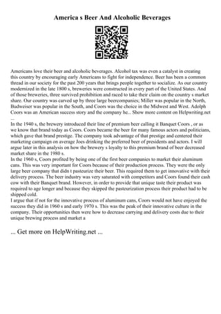 America s Beer And Alcoholic Beverages
Americans love their beer and alcoholic beverages. Alcohol tax was even a catalyst in creating
this country by encouraging early Americans to fight for independence. Beer has been a common
thread in our society for the past 200 years that brings people together to socialize. As our country
modernized in the late 1800 s, breweries were constructed in every part of the United States. And
of those breweries, three survived prohibition and raced to take their claim on the country s market
share. Our country was carved up by three large beercompanies; Miller was popular in the North,
Budweiser was popular in the South, and Coors was the choice in the Midwest and West. Adolph
Coors was an American success story and the company he... Show more content on Helpwriting.net
...
In the 1940 s, the brewery introduced their line of premium beer calling it Banquet Coors , or as
we know that brand today as Coors. Coors became the beer for many famous actors and politicians,
which gave that brand prestige. The company took advantage of that prestige and centered their
marketing campaign on average Joes drinking the preferred beer of presidents and actors. I will
argue later in this analysis on how the brewery s loyalty to this premium brand of beer decreased
market share in the 1980 s.
In the 1960 s, Coors profited by being one of the first beer companies to market their aluminum
cans. This was very important for Coors because of their production process. They were the only
large beer company that didn t pasteurize their beer. This required them to get innovative with their
delivery process. The beer industry was very saturated with competitors and Coors found their cash
cow with their Banquet brand. However, in order to provide that unique taste their product was
required to age longer and because they skipped the pasteurization process their product had to be
shipped cold.
I argue that if not for the innovative process of aluminum cans, Coors would not have enjoyed the
success they did in 1960 s and early 1970 s. This was the peak of their innovative culture in the
company. Their opportunities then were how to decrease carrying and delivery costs due to their
unique brewing process and market a
... Get more on HelpWriting.net ...
 