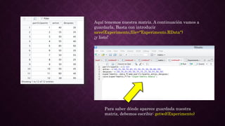 Aquí tenemos nuestra matriz. A continuación vamos a
guardarla. Basta con introducir
save(Experimento,file="Experimento.RData")
¡y listo!
Para saber dónde aparece guardada nuestra
matriz, debemos escribir: getwd(Experimento)
 