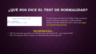 ¿QUÉ NOS DICE EL TEST DE NORMALIDAD?
P-value tiene un valor de 0,7225. Como es mayor
que el error que asumimos ( 0,05) podemos
aceptar nuestra hipótesis nula y decir que sigue
una distribución normal.
RECORDEMOS QUE…
• Ho: La muestra se ajusta a la distribución normal (p>.05… se acepta la Ho)
• H1: La muestra NO se ajusta a la distribución normal (p≤.05)
 