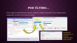 POR ÚLTIMO…
Como sigue la distribución normal, podemos realiza la prueba T de student para
comprobar el efecto de la intervención:
Importante
recordar que el
nivel de
confianza debe
estar al 0,95
 