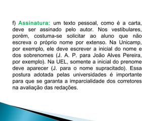 f) Assinatura: um texto pessoal, como é a carta,
deve ser assinado pelo autor. Nos vestibulares,
porém, costuma-se solicitar ao aluno que não
escreva o próprio nome por extenso. Na Unicamp,
por exemplo, ele deve escrever a inicial do nome e
dos sobrenomes (J. A. P. para João Alves Pereira,
por exemplo). Na UEL, somente a inicial do prenome
deve aparecer (J. para o nome supracitado). Essa
postura adotada pelas universidades é importante
para que se garanta a imparcialidade dos corretores
na avaliação das redações.
 