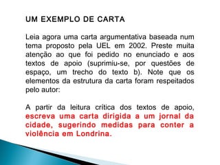 UM EXEMPLO DE CARTA
Leia agora uma carta argumentativa baseada num
tema proposto pela UEL em 2002. Preste muita
atenção ao que foi pedido no enunciado e aos
textos de apoio (suprimiu-se, por questões de
espaço, um trecho do texto b). Note que os
elementos da estrutura da carta foram respeitados
pelo autor:
A partir da leitura crítica dos textos de apoio,
escreva uma carta dirigida a um jornal da
cidade, sugerindo medidas para conter a
violência em Londrina.
 