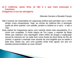 a) A violência, quem diria, já não é o que mais preocupa o
brasileiro.
Chegamos à era da selvageria.
(Marcelo Carneiro e Ronaldo França)
Não é preciso ser especialista em segurança pública para perceber que o crime
atingiu níveis insuportáveis. Hoje, as vítimas da violência têm a sensação
quase de alívio quando, num assalto, perdem a carteira ou o carro - e não a
vida.
Essa espiral de insegurança gerou uma variante ainda mais assustadora. É o
crime com crueldade. A morte trágica de Tim Lopes, o repórter da Rede
Globo que realizava uma reportagem sobre tráfico de drogas e exploração
sexual de menores em um baile funk numa favela da Zona Norte do Rio de
Janeiro, é apenas o exemplo mais recente de uma tragédia que se repete a
toda hora. Desta vez, com uma questão ainda mais aguda: por que um
bandido precisa brutalizar as suas vítimas?  
 