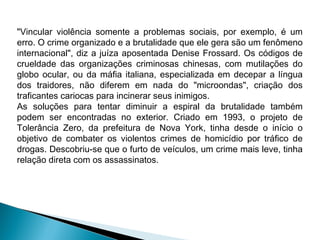 "Vincular violência somente a problemas sociais, por exemplo, é um
erro. O crime organizado e a brutalidade que ele gera são um fenômeno
internacional", diz a juíza aposentada Denise Frossard. Os códigos de
crueldade das organizações criminosas chinesas, com mutilações do
globo ocular, ou da máfia italiana, especializada em decepar a língua
dos traidores, não diferem em nada do "microondas", criação dos
traficantes cariocas para incinerar seus inimigos.
As soluções para tentar diminuir a espiral da brutalidade também
podem ser encontradas no exterior. Criado em 1993, o projeto de
Tolerância Zero, da prefeitura de Nova York, tinha desde o início o
objetivo de combater os violentos crimes de homicídio por tráfico de
drogas. Descobriu-se que o furto de veículos, um crime mais leve, tinha
relação direta com os assassinatos.
 