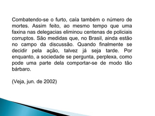 Combatendo-se o furto, caía também o número de
mortes. Assim feito, ao mesmo tempo que uma
faxina nas delegacias eliminou centenas de policiais
corruptos. São medidas que, no Brasil, ainda estão
no campo da discussão. Quando finalmente se
decidir pela ação, talvez já seja tarde. Por
enquanto, a sociedade se pergunta, perplexa, como
pode uma parte dela comportar-se de modo tão
bárbaro.
(Veja, jun. de 2002)
 