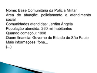 Nome: Base Comunitária da Polícia Militar
Área de atuação: policiamento e atendimento
social
Comunidades atendidas: Jardim Ângela
População atendida: 260 mil habitantes
Quando começou: 1998
Quem financia: Governo do Estado de São Paulo
Mais informações: fone...
(...)
 