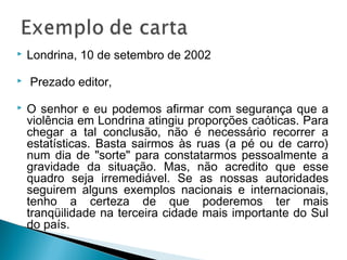  Londrina, 10 de setembro de 2002
  Prezado editor,
 O senhor e eu podemos afirmar com segurança que a
violência em Londrina atingiu proporções caóticas. Para
chegar a tal conclusão, não é necessário recorrer a
estatísticas. Basta sairmos às ruas (a pé ou de carro)
num dia de "sorte" para constatarmos pessoalmente a
gravidade da situação. Mas, não acredito que esse
quadro seja irremediável. Se as nossas autoridades
seguirem alguns exemplos nacionais e internacionais,
tenho a certeza de que poderemos ter mais
tranqüilidade na terceira cidade mais importante do Sul
do país.
 