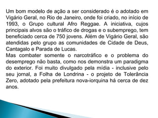 Um bom modelo de ação a ser considerado é o adotado em
Vigário Geral, no Rio de Janeiro, onde foi criado, no início de
1993, o Grupo cultural Afro Reggae. A iniciativa, cujos
principais alvos são o tráfico de drogas e o subemprego, tem
beneficiado cerca de 750 jovens. Além de Vigário Geral, são
atendidas pelo grupo as comunidades de Cidade de Deus,
Cantagalo e Parada de Lucas.
Mas combater somente o narcotráfico e o problema do
desemprego não basta, como nos demonstra um paradigma
do exterior. Foi muito divulgado pela mídia - inclusive pelo
seu jornal, a Folha de Londrina - o projeto de Tolerância
Zero, adotado pela prefeitura nova-iorquina há cerca de dez
anos.
 