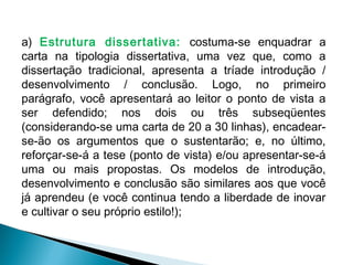a) Estrutura dissertativa: costuma-se enquadrar a
carta na tipologia dissertativa, uma vez que, como a
dissertação tradicional, apresenta a tríade introdução /
desenvolvimento / conclusão. Logo, no primeiro
parágrafo, você apresentará ao leitor o ponto de vista a
ser defendido; nos dois ou três subseqüentes
(considerando-se uma carta de 20 a 30 linhas), encadear-
se-ão os argumentos que o sustentarão; e, no último,
reforçar-se-á a tese (ponto de vista) e/ou apresentar-se-á
uma ou mais propostas. Os modelos de introdução,
desenvolvimento e conclusão são similares aos que você
já aprendeu (e você continua tendo a liberdade de inovar
e cultivar o seu próprio estilo!);
 