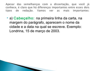  a) Cabeçalho: na primeira linha da carta, na
margem do parágrafo, aparecem o nome da
cidade e a data na qual se escreve. Exemplo:
Londrina, 15 de março de 2003.
 
