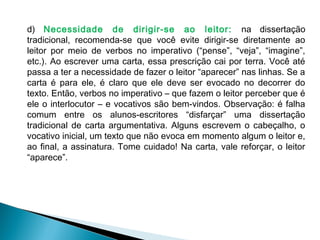 d) Necessidade de dirigir-se ao leitor: na dissertação
tradicional, recomenda-se que você evite dirigir-se diretamente ao
leitor por meio de verbos no imperativo (“pense”, “veja”, “imagine”,
etc.). Ao escrever uma carta, essa prescrição cai por terra. Você até
passa a ter a necessidade de fazer o leitor “aparecer” nas linhas. Se a
carta é para ele, é claro que ele deve ser evocado no decorrer do
texto. Então, verbos no imperativo – que fazem o leitor perceber que é
ele o interlocutor – e vocativos são bem-vindos. Observação: é falha
comum entre os alunos-escritores “disfarçar” uma dissertação
tradicional de carta argumentativa. Alguns escrevem o cabeçalho, o
vocativo inicial, um texto que não evoca em momento algum o leitor e,
ao final, a assinatura. Tome cuidado! Na carta, vale reforçar, o leitor
“aparece”.
 