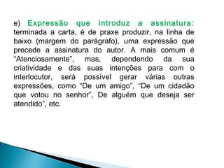 e) Expressão que introduz a assinatura:
terminada a carta, é de praxe produzir, na linha de
baixo (margem do parágrafo), uma expressão que
precede a assinatura do autor. A mais comum é
“Atenciosamente”, mas, dependendo da sua
criatividade e das suas intenções para com o
interlocutor, será possível gerar várias outras
expressões, como “De um amigo”, “De um cidadão
que votou no senhor”, De alguém que deseja ser
atendido”, etc.
 