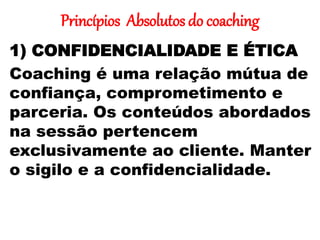 Princípios Absolutos do coaching
1) CONFIDENCIALIDADE E ÉTICA
Coaching é uma relação mútua de
confiança, comprometimento e
parceria. Os conteúdos abordados
na sessão pertencem
exclusivamente ao cliente. Manter
o sigilo e a confidencialidade.
 