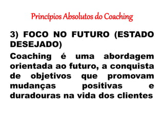 Princípios Absolutos do Coaching
3) FOCO NO FUTURO (ESTADO
DESEJADO)
Coaching é uma abordagem
orientada ao futuro, a conquista
de objetivos que promovam
mudanças positivas e
duradouras na vida dos clientes
 