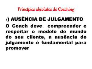 Princípios absolutos do Coaching
4) AUSÊNCIA DE JULGAMENTO
O Coach deve compreender e
respeitar o modelo de mundo
do seu cliente, a ausência de
julgamento é fundamental para
promover
 