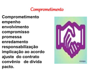 Comprometimento
Comprometimento
empenho
envolvimento
compromisso
promessa
enredamento
responsabilização
implicação ao acordo
ajuste do contrato
convênio de dívida
pacto.
 